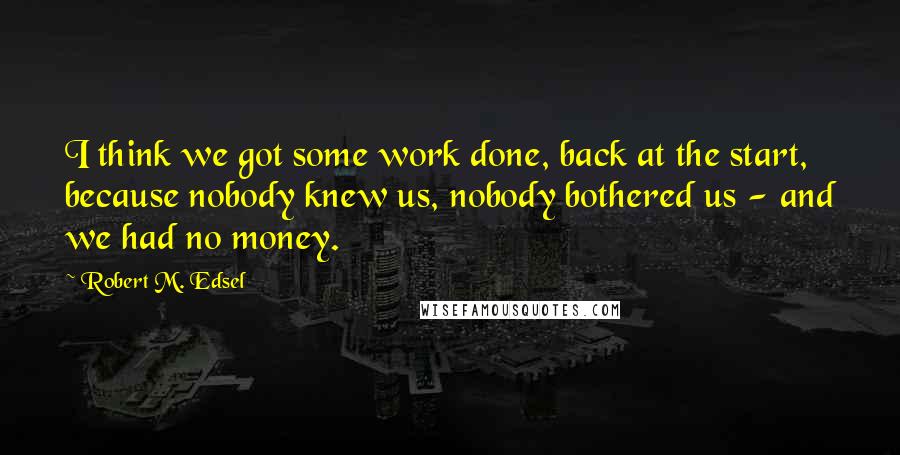 Robert M. Edsel quotes: I think we got some work done, back at the start, because nobody knew us, nobody bothered us - and we had no money.
