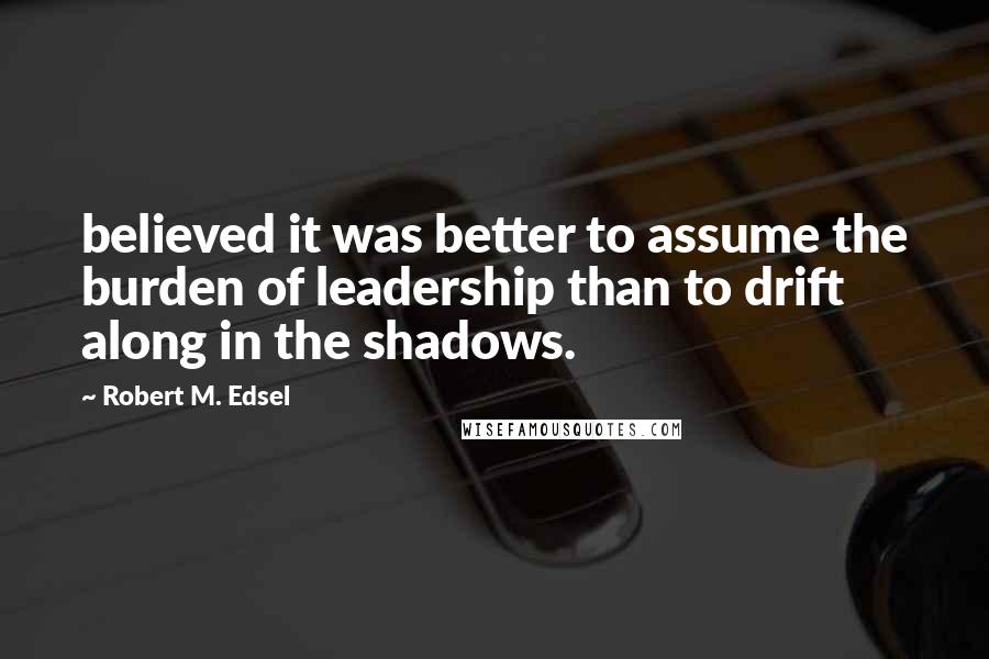Robert M. Edsel quotes: believed it was better to assume the burden of leadership than to drift along in the shadows.