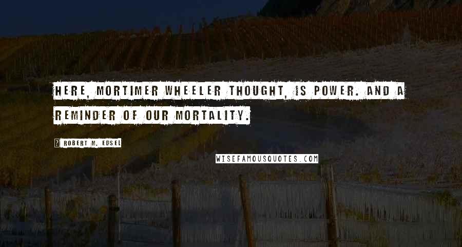 Robert M. Edsel quotes: Here, Mortimer Wheeler thought, is power. And a reminder of our mortality.