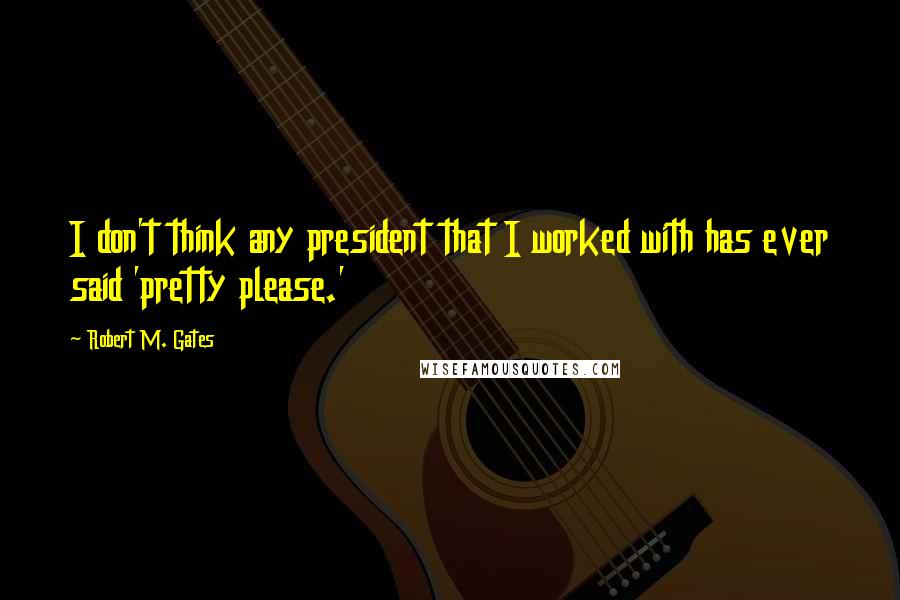 Robert M. Gates quotes: I don't think any president that I worked with has ever said 'pretty please.'