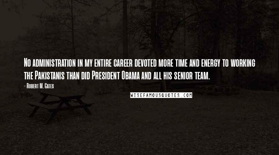 Robert M. Gates quotes: No administration in my entire career devoted more time and energy to working the Pakistanis than did President Obama and all his senior team.