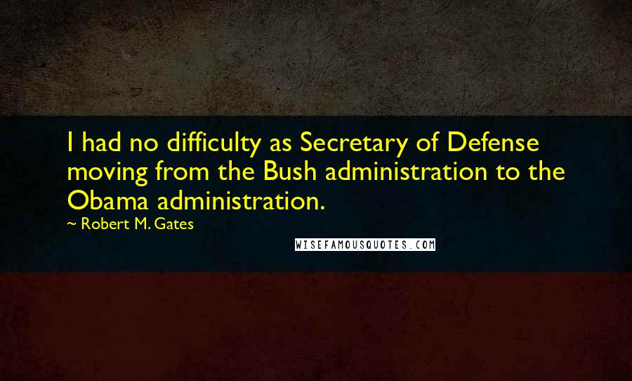 Robert M. Gates quotes: I had no difficulty as Secretary of Defense moving from the Bush administration to the Obama administration.
