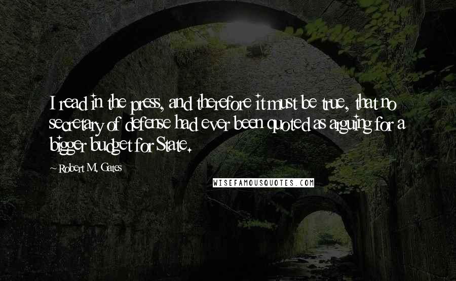 Robert M. Gates quotes: I read in the press, and therefore it must be true, that no secretary of defense had ever been quoted as arguing for a bigger budget for State.