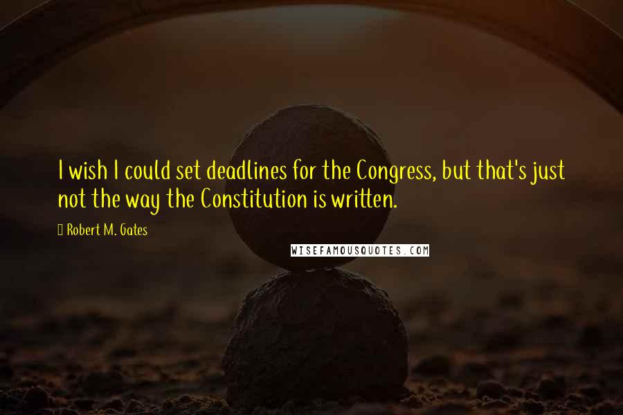 Robert M. Gates quotes: I wish I could set deadlines for the Congress, but that's just not the way the Constitution is written.