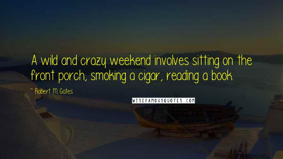 Robert M. Gates quotes: A wild and crazy weekend involves sitting on the front porch, smoking a cigar, reading a book.
