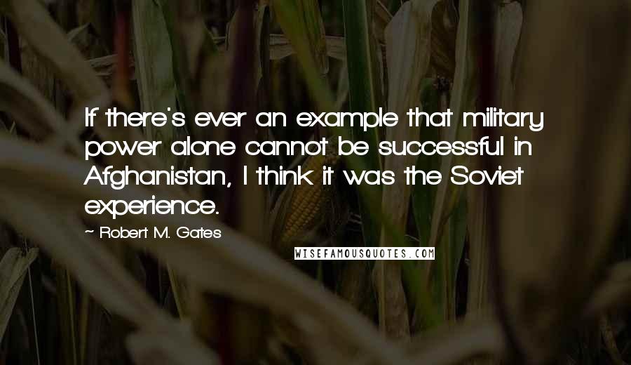 Robert M. Gates quotes: If there's ever an example that military power alone cannot be successful in Afghanistan, I think it was the Soviet experience.