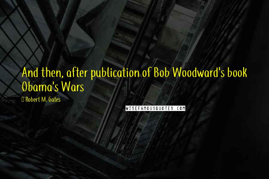 Robert M. Gates quotes: And then, after publication of Bob Woodward's book Obama's Wars