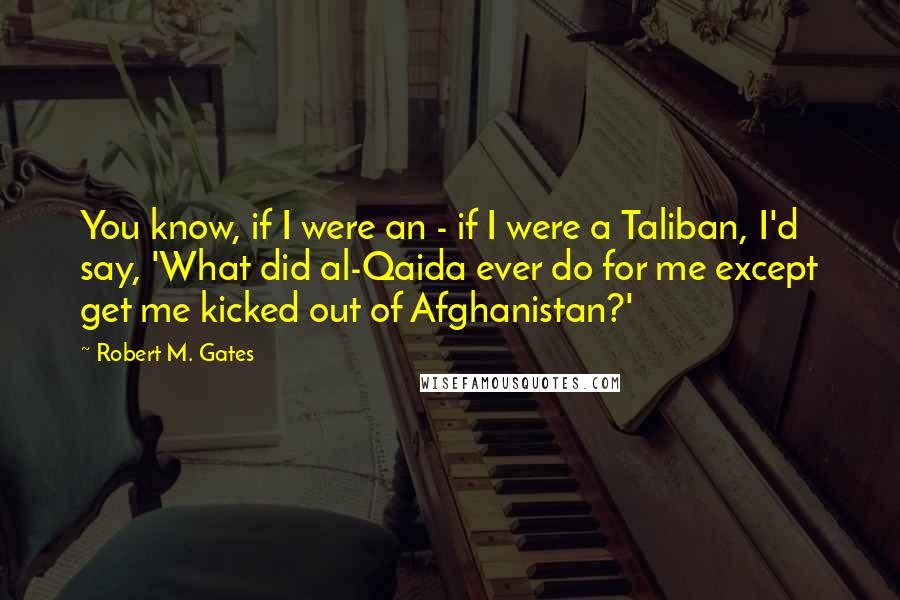 Robert M. Gates quotes: You know, if I were an - if I were a Taliban, I'd say, 'What did al-Qaida ever do for me except get me kicked out of Afghanistan?'
