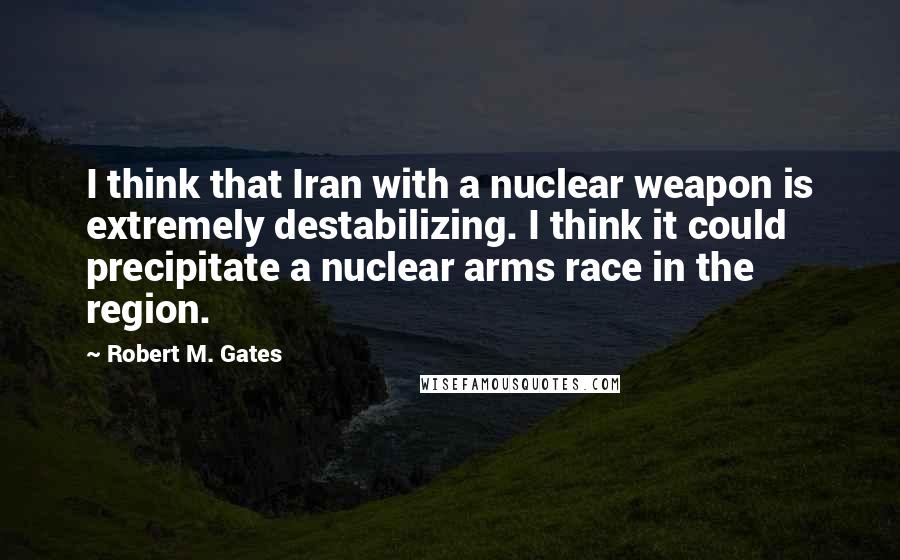 Robert M. Gates quotes: I think that Iran with a nuclear weapon is extremely destabilizing. I think it could precipitate a nuclear arms race in the region. Robert M. Gates quotes: I think that Iran with a nuclear weapon is extremely destabilizing. I think it could precipitate a nuclear arms race in the region.