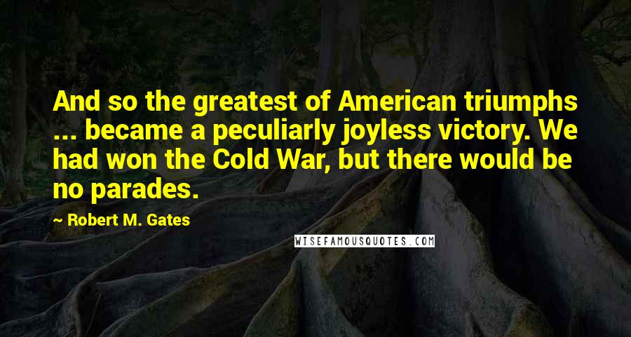 Robert M. Gates quotes: And so the greatest of American triumphs ... became a peculiarly joyless victory. We had won the Cold War, but there would be no parades.