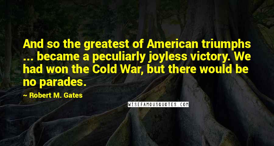 Robert M. Gates quotes: And so the greatest of American triumphs ... became a peculiarly joyless victory. We had won the Cold War, but there would be no parades. Robert M. Gates quotes: And so the greatest of American triumphs ... became a peculiarly joyless victory. We had won the Cold War, but there would be no parades.