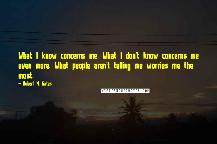 Robert M. Gates quotes: What I know concerns me. What I don't know concerns me even more. What people aren't telling me worries me the most. Robert M. Gates quotes: What I know concerns me. What I don't know concerns me even more. What people aren't telling me worries me the most.