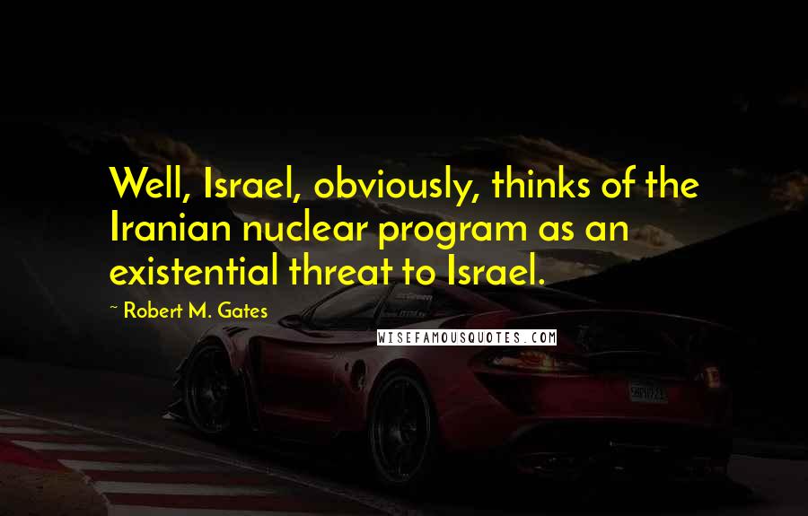 Robert M. Gates quotes: Well, Israel, obviously, thinks of the Iranian nuclear program as an existential threat to Israel.