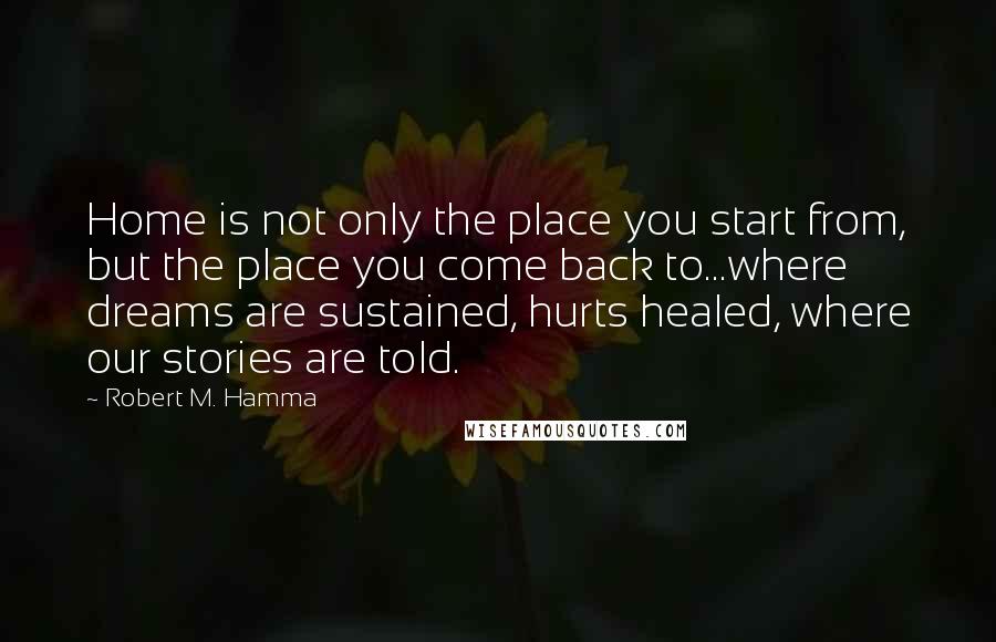 Robert M. Hamma quotes: Home is not only the place you start from, but the place you come back to...where dreams are sustained, hurts healed, where our stories are told.