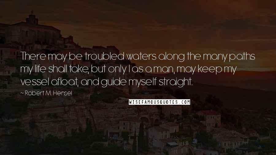 Robert M. Hensel quotes: There may be troubled waters along the many paths my life shall take, but only I as a man, may keep my vessel afloat, and guide myself straight. Robert M. Hensel quotes: There may be troubled waters along the many paths my life shall take, but only I as a man, may keep my vessel afloat, and guide myself straight.
