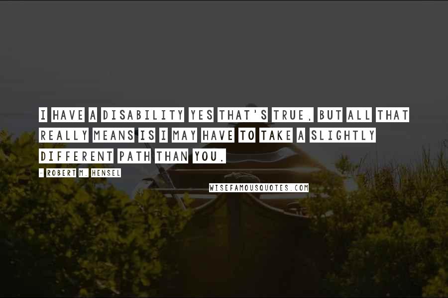 Robert M. Hensel quotes: I have a Disability yes that's true, but all that really means is I may have to take a slightly different path than you.