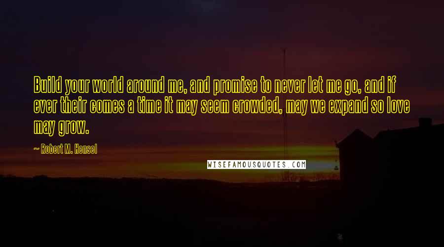 Robert M. Hensel quotes: Build your world around me, and promise to never let me go, and if ever their comes a time it may seem crowded, may we expand so love may grow.