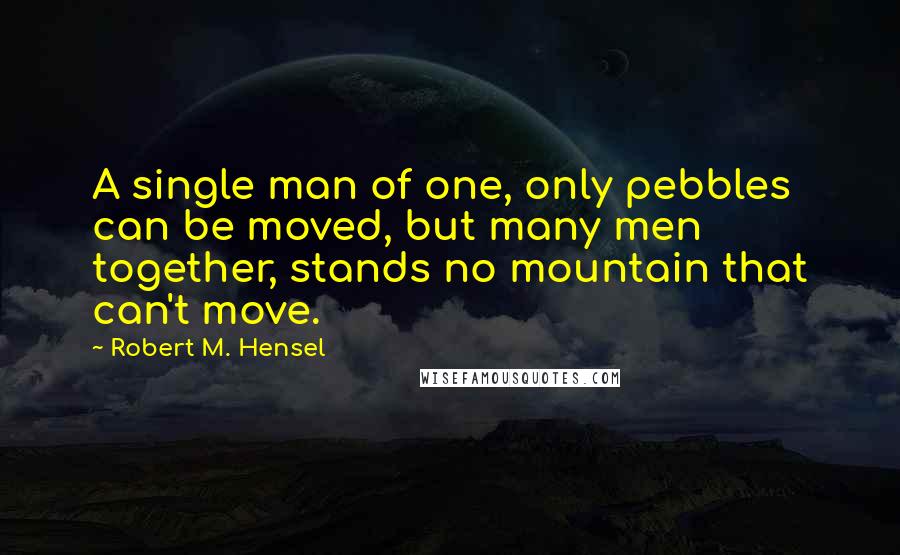 Robert M. Hensel quotes: A single man of one, only pebbles can be moved, but many men together, stands no mountain that can't move. Robert M. Hensel quotes: A single man of one, only pebbles can be moved, but many men together, stands no mountain that can't move.