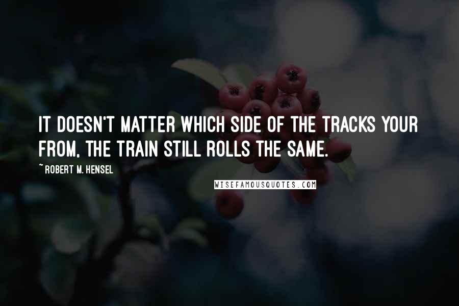 Robert M. Hensel quotes: It doesn't matter which side of the tracks your from, the train still rolls the same.