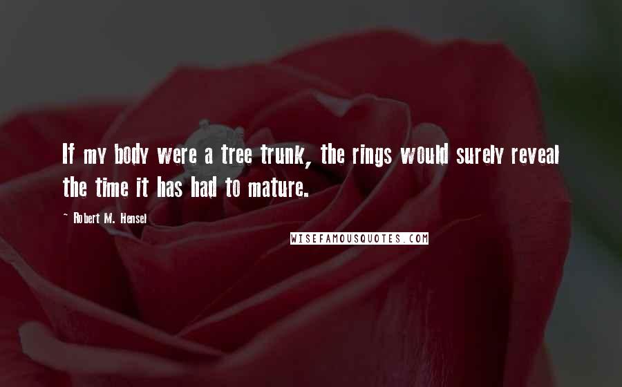 Robert M. Hensel quotes: If my body were a tree trunk, the rings would surely reveal the time it has had to mature.