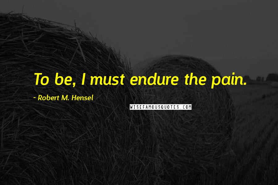 Robert M. Hensel quotes: To be, I must endure the pain.