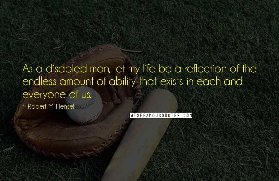 Robert M. Hensel quotes: As a disabled man, let my life be a reflection of the endless amount of ability that exists in each and everyone of us. Robert M. Hensel quotes: As a disabled man, let my life be a reflection of the endless amount of ability that exists in each and everyone of us.