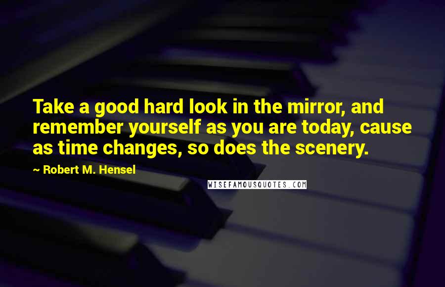 Robert M. Hensel quotes: Take a good hard look in the mirror, and remember yourself as you are today, cause as time changes, so does the scenery. Robert M. Hensel quotes: Take a good hard look in the mirror, and remember yourself as you are today, cause as time changes, so does the scenery.