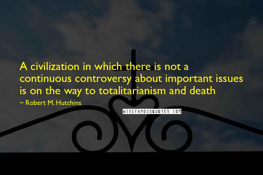 Robert M. Hutchins quotes: A civilization in which there is not a continuous controversy about important issues is on the way to totalitarianism and death