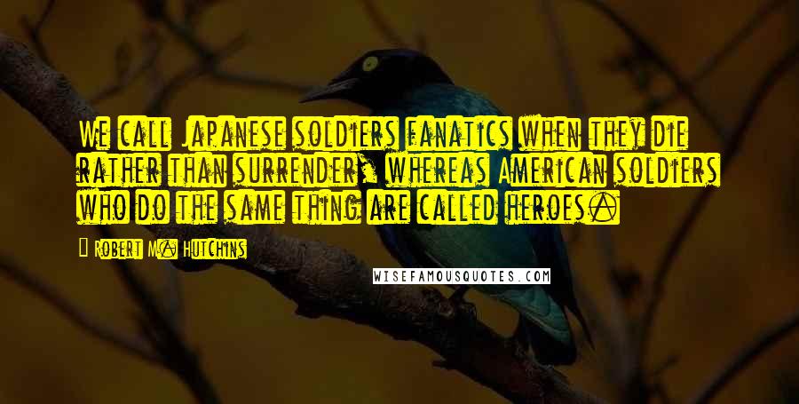 Robert M. Hutchins quotes: We call Japanese soldiers fanatics when they die rather than surrender, whereas American soldiers who do the same thing are called heroes.