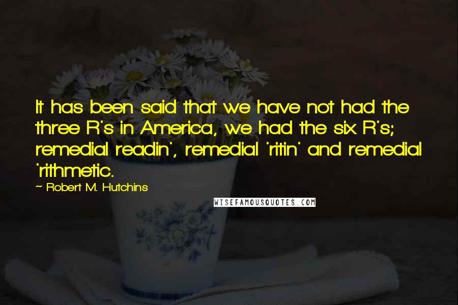 Robert M. Hutchins quotes: It has been said that we have not had the three R's in America, we had the six R's; remedial readin', remedial 'ritin' and remedial 'rithmetic.