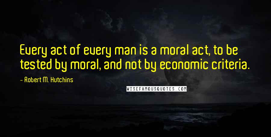 Robert M. Hutchins quotes: Every act of every man is a moral act, to be tested by moral, and not by economic criteria.