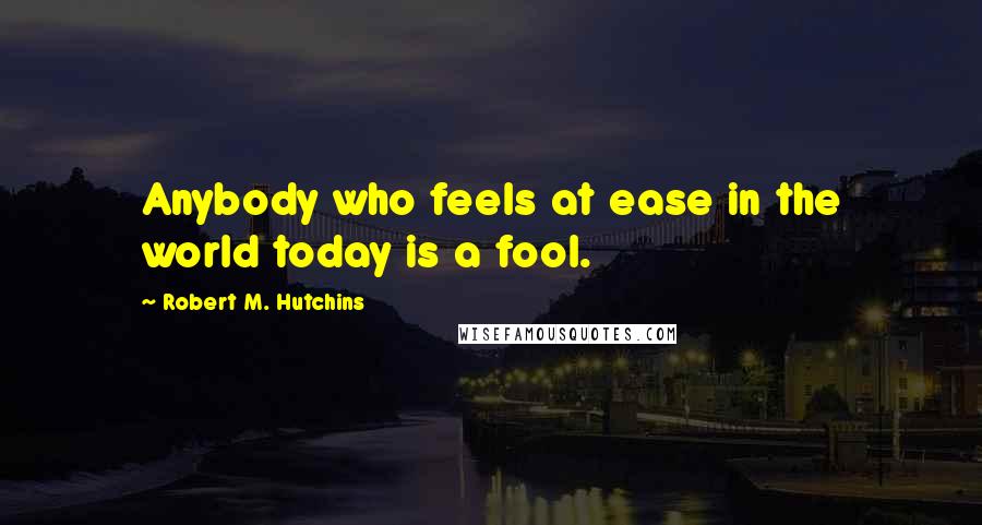 Robert M. Hutchins quotes: Anybody who feels at ease in the world today is a fool.