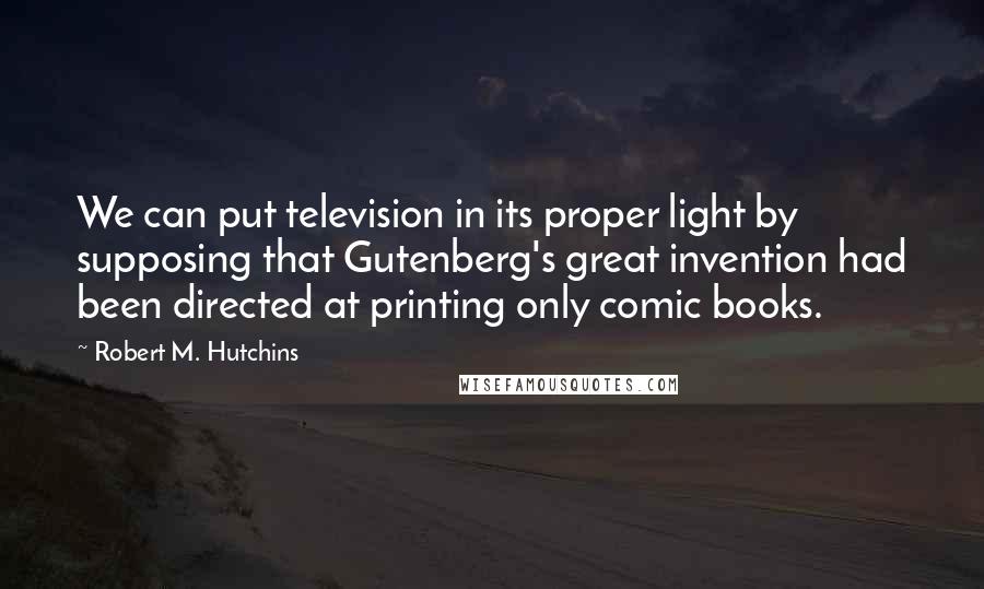 Robert M. Hutchins quotes: We can put television in its proper light by supposing that Gutenberg's great invention had been directed at printing only comic books.