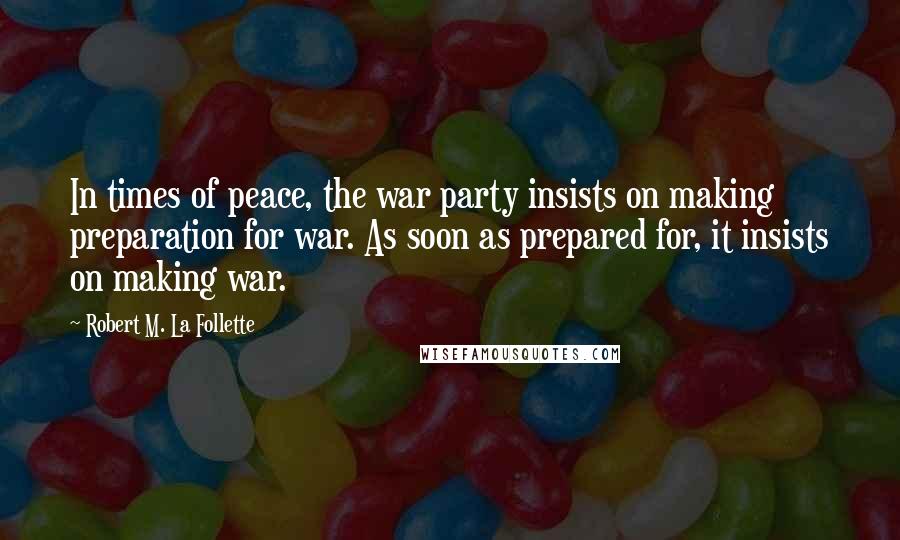 Robert M. La Follette quotes: In times of peace, the war party insists on making preparation for war. As soon as prepared for, it insists on making war.