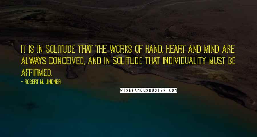 Robert M. Lindner quotes: It is in solitude that the works of hand, heart and mind are always conceived, and in solitude that individuality must be affirmed. Robert M. Lindner quotes: It is in solitude that the works of hand, heart and mind are always conceived, and in solitude that individuality must be affirmed.
