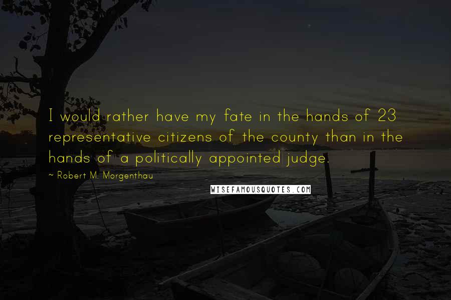 Robert M. Morgenthau quotes: I would rather have my fate in the hands of 23 representative citizens of the county than in the hands of a politically appointed judge. Robert M. Morgenthau quotes: I would rather have my fate in the hands of 23 representative citizens of the county than in the hands of a politically appointed judge.