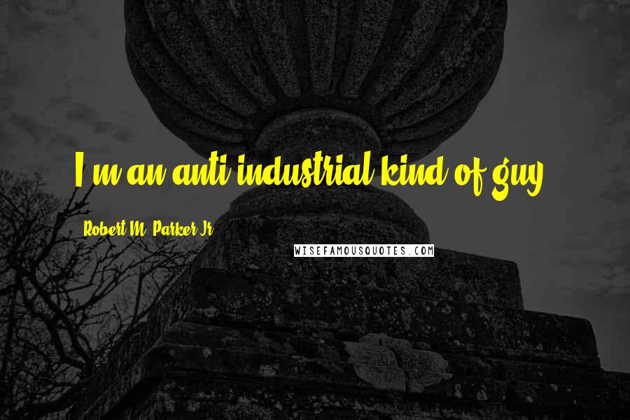 Robert M. Parker Jr. quotes: I'm an anti-industrial kind of guy.