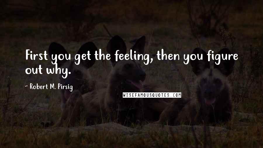 Robert M. Pirsig quotes: First you get the feeling, then you figure out why.