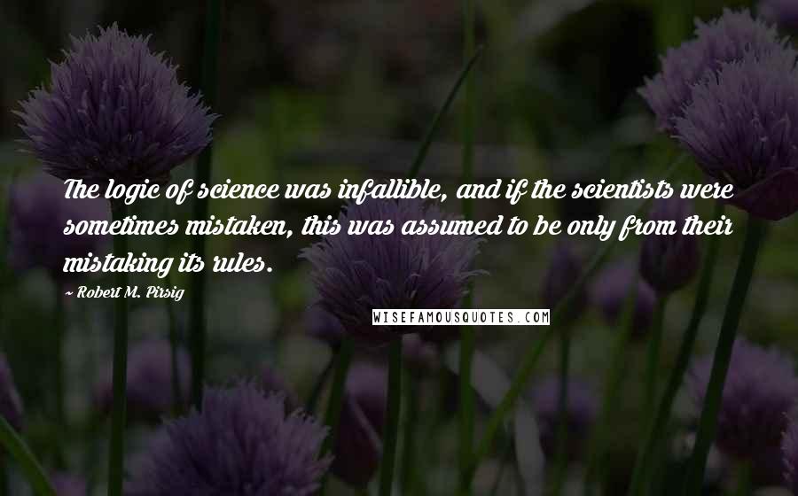 Robert M. Pirsig quotes: The logic of science was infallible, and if the scientists were sometimes mistaken, this was assumed to be only from their mistaking its rules.