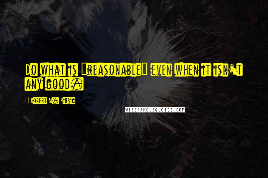 Robert M. Pirsig quotes: Do what is "reasonable" even when it isn't any good.