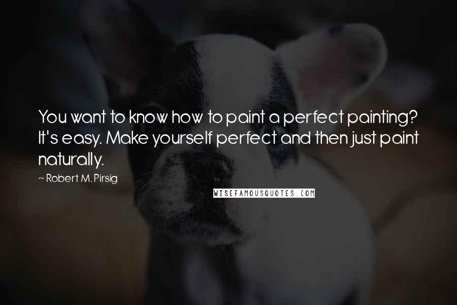Robert M. Pirsig quotes: You want to know how to paint a perfect painting? It's easy. Make yourself perfect and then just paint naturally.