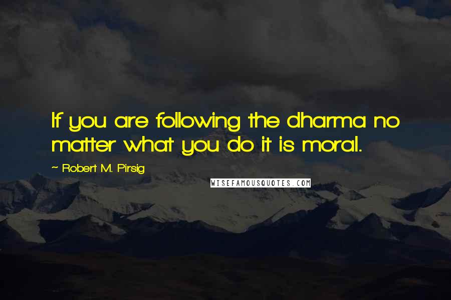 Robert M. Pirsig quotes: If you are following the dharma no matter what you do it is moral.