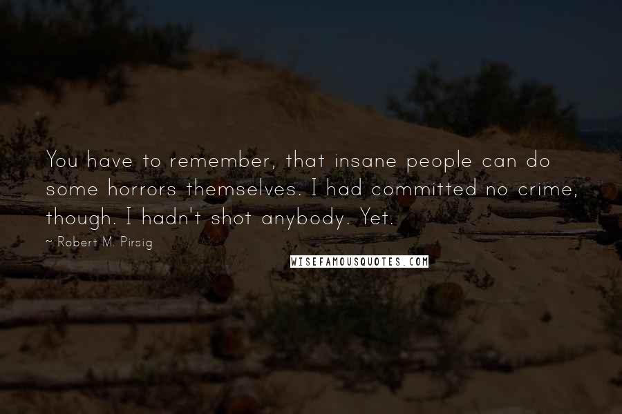 Robert M. Pirsig quotes: You have to remember, that insane people can do some horrors themselves. I had committed no crime, though. I hadn't shot anybody. Yet.