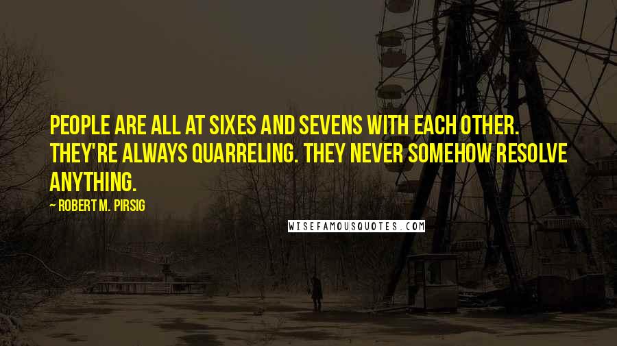 Robert M. Pirsig quotes: People are all at sixes and sevens with each other. They're always quarreling. They never somehow resolve anything.