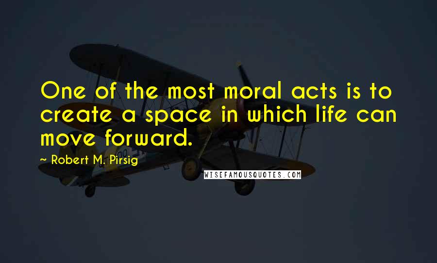 Robert M. Pirsig quotes: One of the most moral acts is to create a space in which life can move forward.