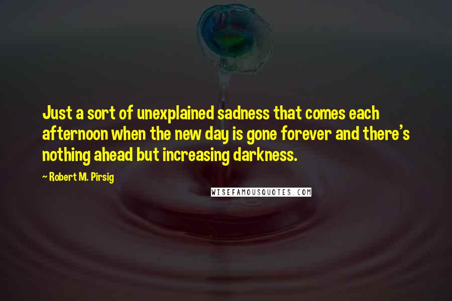 Robert M. Pirsig quotes: Just a sort of unexplained sadness that comes each afternoon when the new day is gone forever and there's nothing ahead but increasing darkness.