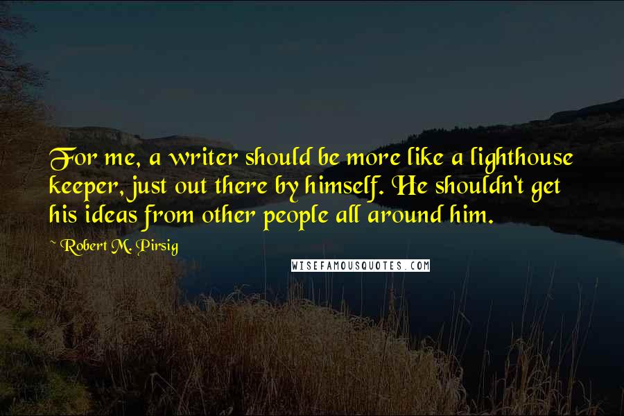 Robert M. Pirsig quotes: For me, a writer should be more like a lighthouse keeper, just out there by himself. He shouldn't get his ideas from other people all around him.