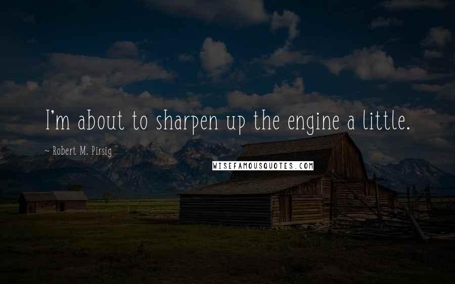 Robert M. Pirsig quotes: I'm about to sharpen up the engine a little.