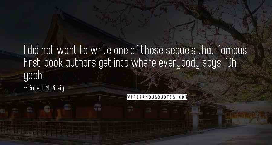 Robert M. Pirsig quotes: I did not want to write one of those sequels that famous first-book authors get into where everybody says, 'Oh yeah.'