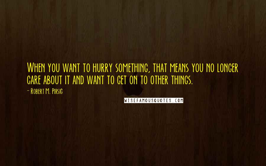 Robert M. Pirsig quotes: When you want to hurry something, that means you no longer care about it and want to get on to other things.